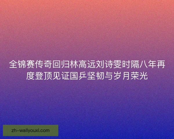 全锦赛传奇回归林高远刘诗雯时隔八年再度登顶见证国乒坚韧与岁月荣光