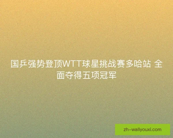 国乒强势登顶WTT球星挑战赛多哈站 全面夺得五项冠军
