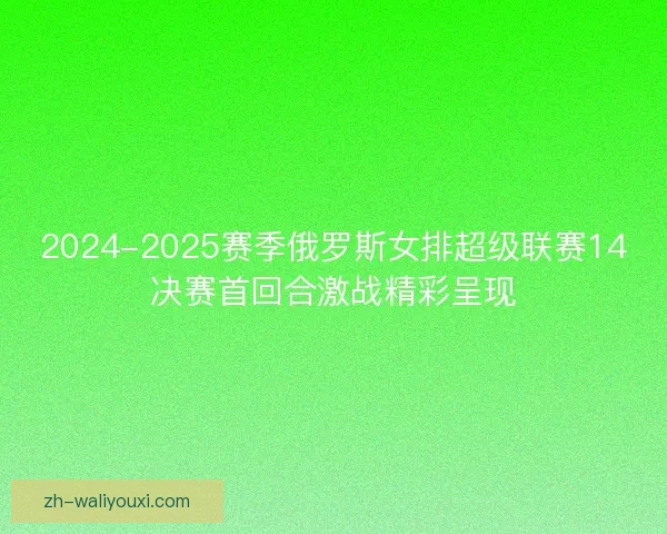 2024-2025赛季俄罗斯女排超级联赛14决赛首回合激战精彩呈现